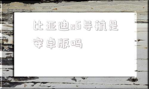 比亚迪s6导航是安卓版吗比亚迪s6原车导航怎么升级